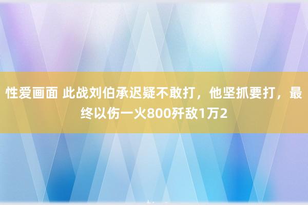 性爱画面 此战刘伯承迟疑不敢打，他坚抓要打，最终以伤一火800歼敌1万2