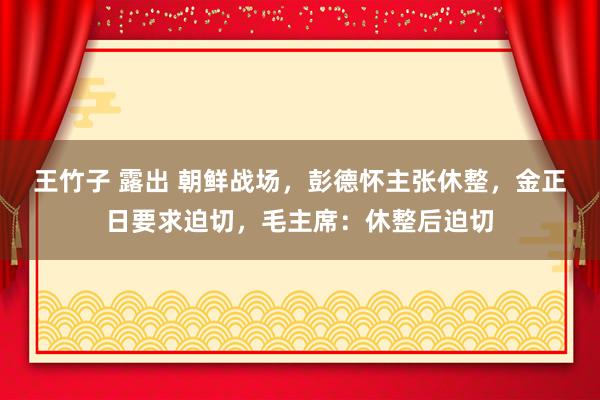 王竹子 露出 朝鲜战场，彭德怀主张休整，金正日要求迫切，毛主席：休整后迫切