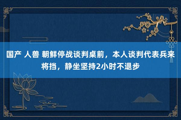 国产 人兽 朝鲜停战谈判桌前，本人谈判代表兵来将挡，静坐坚持2小时不退步