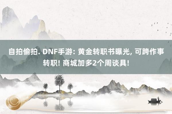 自拍偷拍. DNF手游: 黄金转职书曝光， 可跨作事转职! 商城加多2个周谈具!