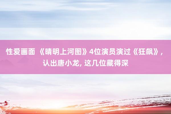 性爱画面 《晴明上河图》4位演员演过《狂飙》， 认出唐小龙， 这几位藏得深