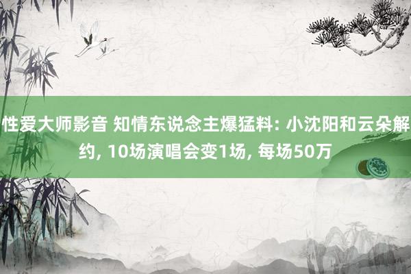 性爱大师影音 知情东说念主爆猛料: 小沈阳和云朵解约， 10场演唱会变1场， 每场50万