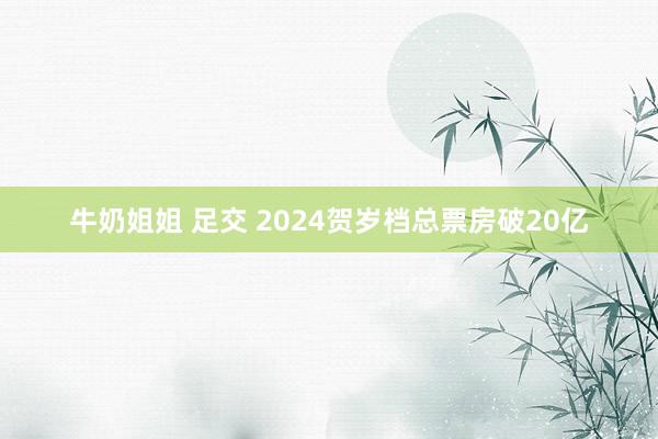 牛奶姐姐 足交 2024贺岁档总票房破20亿