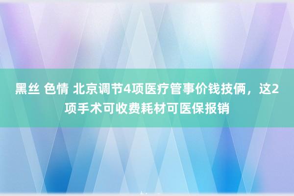 黑丝 色情 北京调节4项医疗管事价钱技俩，这2项手术可收费耗材可医保报销