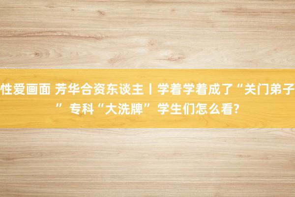 性爱画面 芳华合资东谈主丨学着学着成了“关门弟子” 专科“大洗牌” 学生们怎么看?