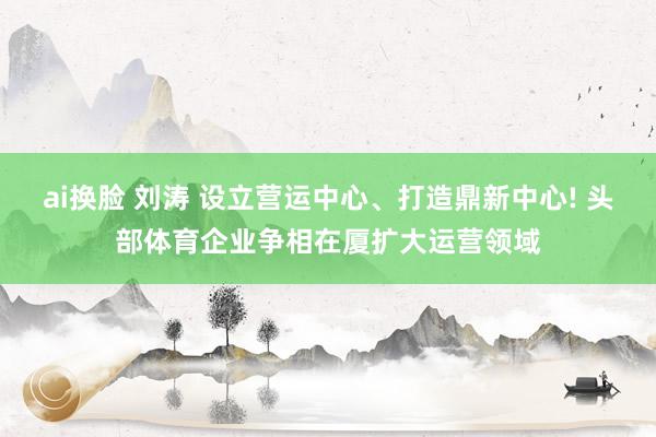 ai换脸 刘涛 设立营运中心、打造鼎新中心! 头部体育企业争相在厦扩大运营领域