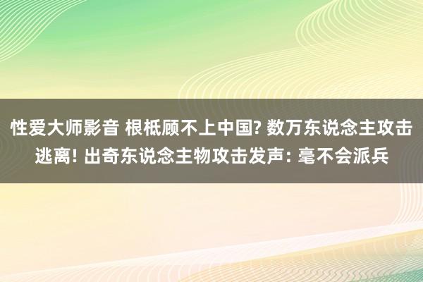 性爱大师影音 根柢顾不上中国? 数万东说念主攻击逃离! 出奇东说念主物攻击发声: 毫不会派兵