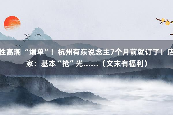 性高潮 “爆单”！杭州有东说念主7个月前就订了！店家：基本“抢”光......（文末有福利）