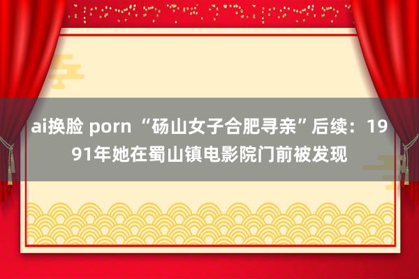 ai换脸 porn “砀山女子合肥寻亲”后续：1991年她在蜀山镇电影院门前被发现