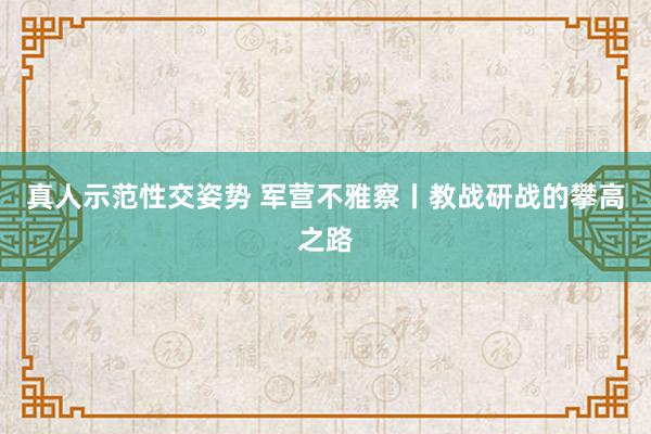 真人示范性交姿势 军营不雅察丨教战研战的攀高之路