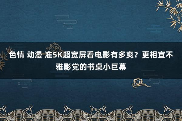 色情 动漫 准5K超宽屏看电影有多爽？更相宜不雅影党的书桌小巨幕