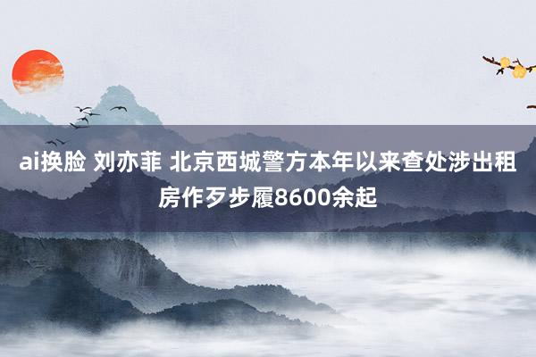 ai换脸 刘亦菲 北京西城警方本年以来查处涉出租房作歹步履8600余起