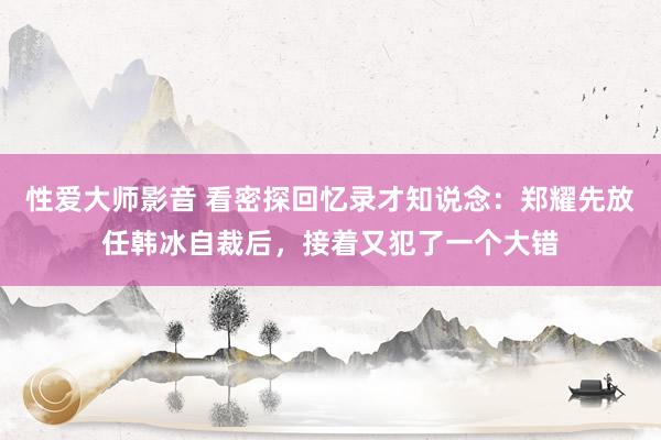 性爱大师影音 看密探回忆录才知说念：郑耀先放任韩冰自裁后，接着又犯了一个大错