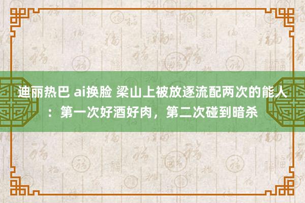 迪丽热巴 ai换脸 梁山上被放逐流配两次的能人：第一次好酒好肉，第二次碰到暗杀