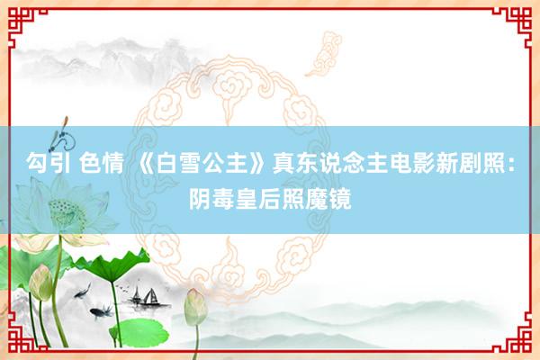 勾引 色情 《白雪公主》真东说念主电影新剧照：阴毒皇后照魔镜