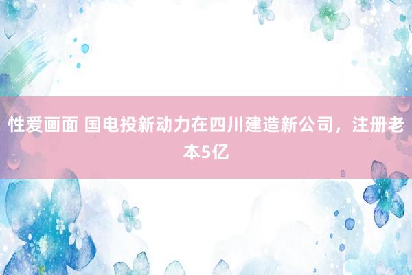 性爱画面 国电投新动力在四川建造新公司，注册老本5亿