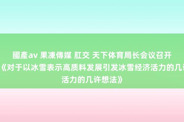 國產av 果凍傳媒 肛交 天下体育局长会议召开 将解读《对于以冰雪表示高质料发展引发冰雪经济活力的几许想法》