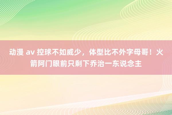 动漫 av 控球不如威少，体型比不外字母哥！火箭阿门眼前只剩下乔治一东说念主