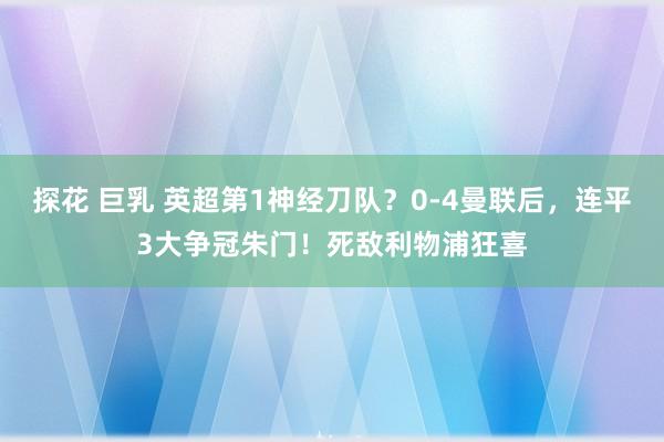 探花 巨乳 英超第1神经刀队？0-4曼联后，连平3大争冠朱门！死敌利物浦狂喜