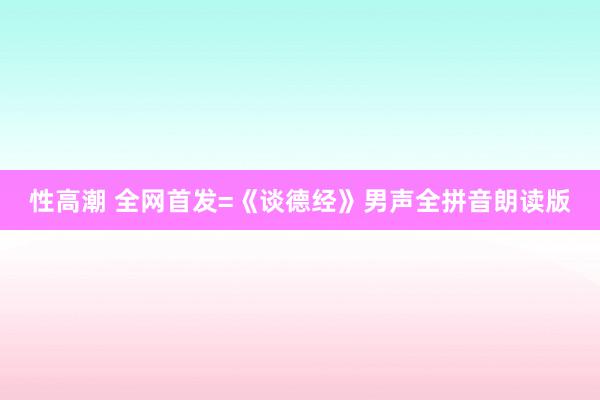 性高潮 全网首发=《谈德经》男声全拼音朗读版