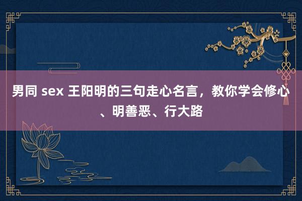 男同 sex 王阳明的三句走心名言，教你学会修心、明善恶、行大路