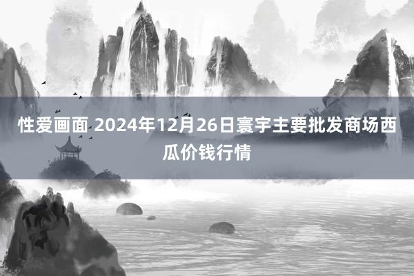 性爱画面 2024年12月26日寰宇主要批发商场西瓜价钱行情