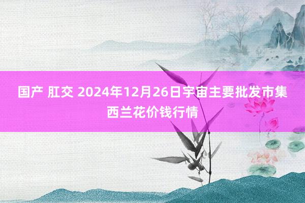 国产 肛交 2024年12月26日宇宙主要批发市集西兰花价钱行情