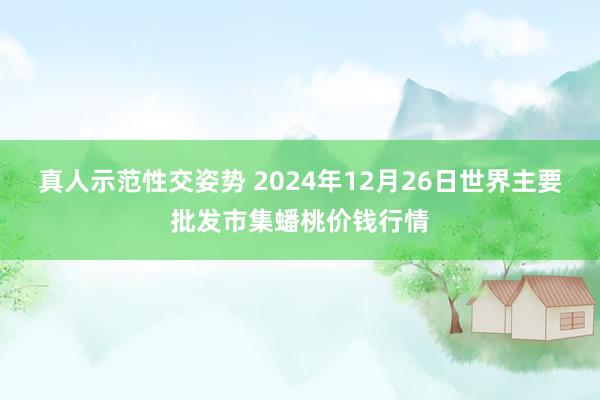 真人示范性交姿势 2024年12月26日世界主要批发市集蟠桃价钱行情