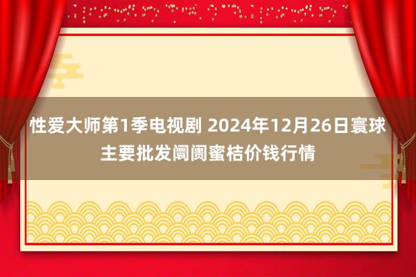 性爱大师第1季电视剧 2024年12月26日寰球主要批发阛阓蜜桔价钱行情