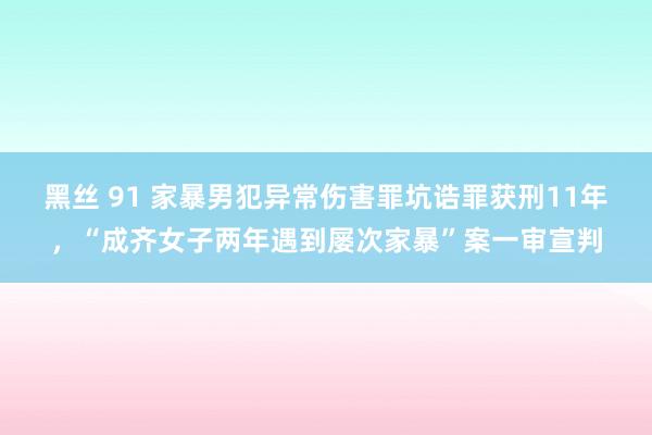 黑丝 91 家暴男犯异常伤害罪坑诰罪获刑11年，“成齐女子两年遇到屡次家暴”案一审宣判