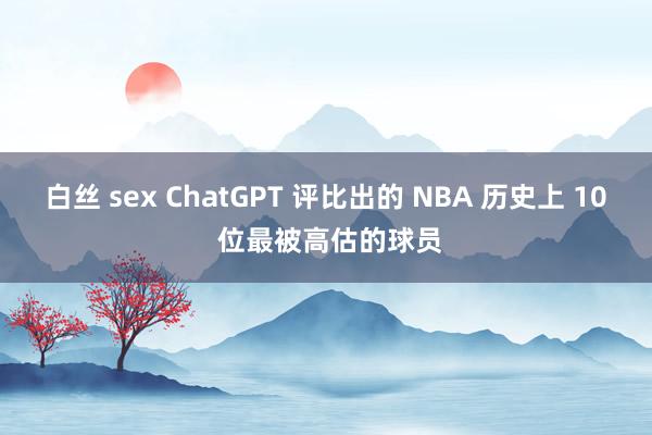 白丝 sex ChatGPT 评比出的 NBA 历史上 10 位最被高估的球员