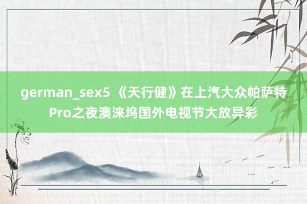 german_sex5 《天行健》在上汽大众帕萨特Pro之夜澳涞坞国外电视节大放异彩