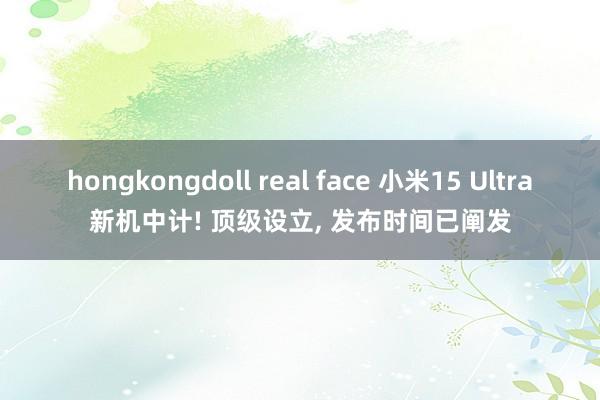 hongkongdoll real face 小米15 Ultra新机中计! 顶级设立， 发布时间已阐发