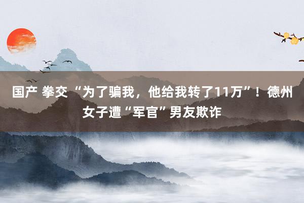 国产 拳交 “为了骗我，他给我转了11万”！德州女子遭“军官”男友欺诈