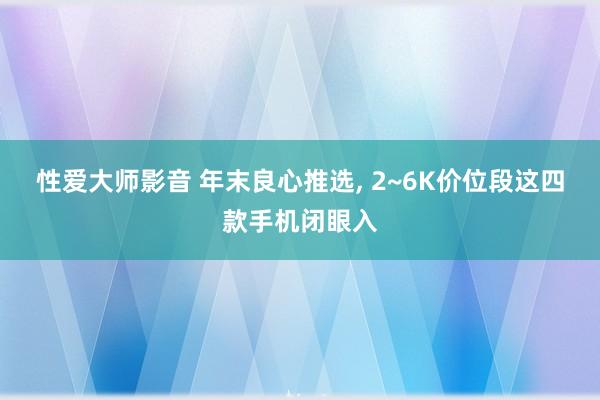 性爱大师影音 年末良心推选， 2~6K价位段这四款手机闭眼入