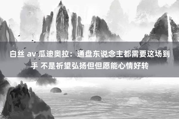 白丝 av 瓜迪奥拉：通盘东说念主都需要这场到手 不是祈望弘扬但但愿能心情好转