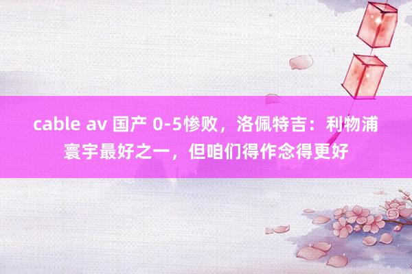 cable av 国产 0-5惨败，洛佩特吉：利物浦寰宇最好之一，但咱们得作念得更好