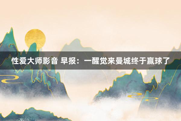 性爱大师影音 早报：一醒觉来曼城终于赢球了