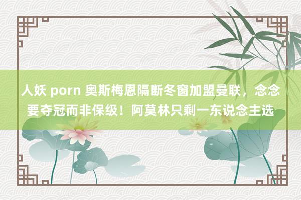 人妖 porn 奥斯梅恩隔断冬窗加盟曼联，念念要夺冠而非保级！阿莫林只剩一东说念主选