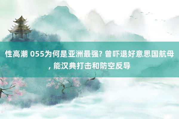 性高潮 055为何是亚洲最强? 曾吓退好意思国航母， 能汉典打击和防空反导