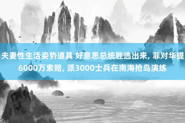 夫妻性生活姿势道具 好意思总统胜选出来， 菲对华提6000万索赔， 派3000士兵在南海抢岛演练