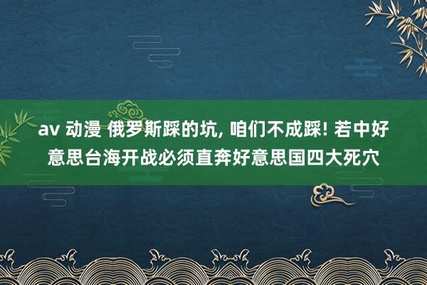 av 动漫 俄罗斯踩的坑, 咱们不成踩! 若中好意思台海开战必须直奔好意思国四大死穴