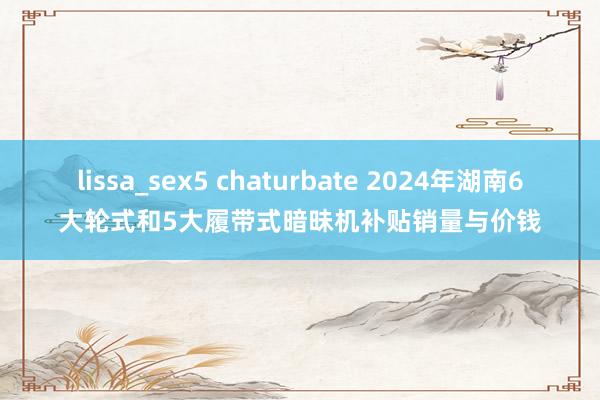 lissa_sex5 chaturbate 2024年湖南6大轮式和5大履带式暗昧机补贴销量与价钱