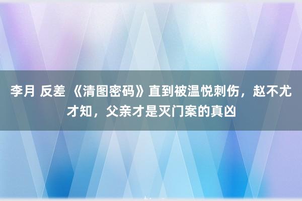 李月 反差 《清图密码》直到被温悦刺伤，赵不尤才知，父亲才是灭门案的真凶