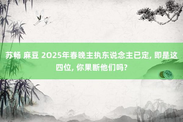 苏畅 麻豆 2O25年春晚主执东说念主已定, 即是这四位, 你果断他们吗?