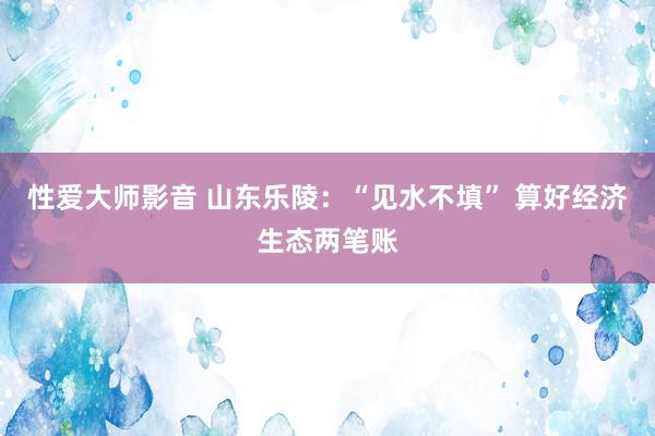 性爱大师影音 山东乐陵：“见水不填” 算好经济生态两笔账