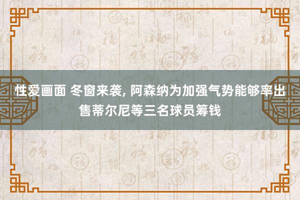 性爱画面 冬窗来袭， 阿森纳为加强气势能够率出售蒂尔尼等三名球员筹钱