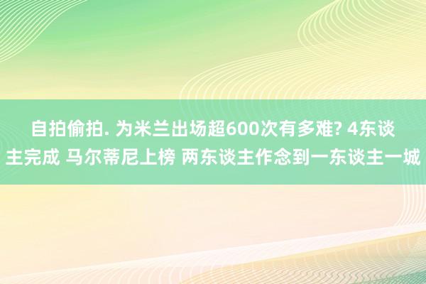 自拍偷拍. 为米兰出场超600次有多难? 4东谈主完成 马尔蒂尼上榜 两东谈主作念到一东谈主一城