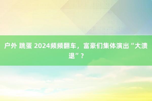 户外 跳蛋 2024频频翻车，富豪们集体演出“大溃退”？