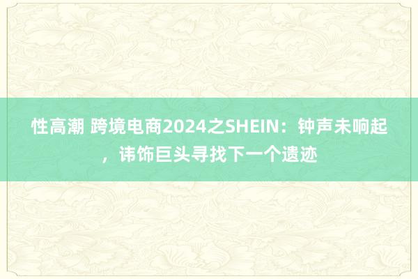 性高潮 跨境电商2024之SHEIN：钟声未响起，讳饰巨头寻找下一个遗迹